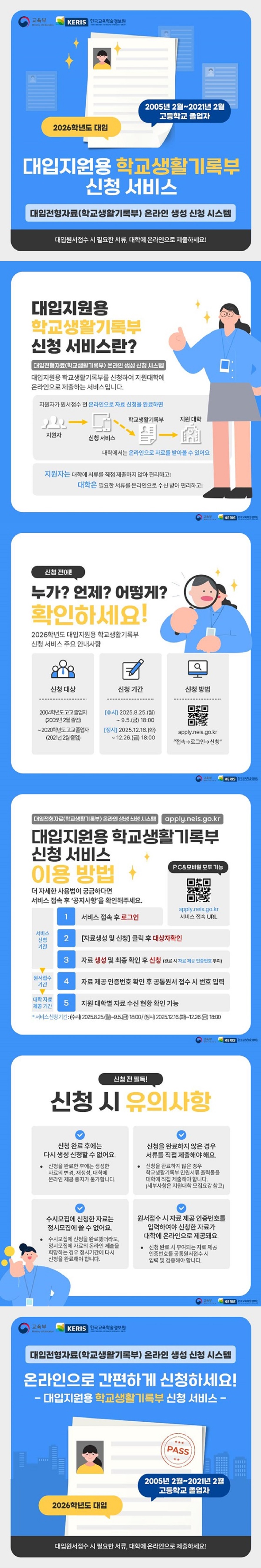 대입지원용 학교생활기록부 신청 서비스 대입전형자료(학교생활기록부) 온라인 생성 신청 시스템. 대입원서접수 시 필요한 서류, 대학에 온라인으로 제출하세요! 2026학년도 대입 2005년 2월~2021년 2월 고등학교 졸업자 교육부 한국교육학술정보원 ■ 대입지원용 학교생활기록부 신청 서비스란? - 대입전형자료(학교생활기록부) 온라인 생성 신청 시스템. 대입지원용 학교생활기록부를 신청하여 지원대학에 온라인으로 제출하는 서비스입니다. 지원자가 원서접수 전 온라인으로 자료 신청을 완료하면 대학에서는 온라인으로 자료를 받아볼 수 있어요. (지원자 → 신청 서비스 → 학교생활기록부 → 지원대학) 지원자는 대학에 서류를 직접 제출하지 않아 편리하고! 대학은 필요한 서류를 온라인으로 수신 받아 편리하고! ■ 신청 전에! 누가? 언제? 어떻게? 확인하세요! - 2026학년도 대입지원용 학교생활기록부 신청 서비스 주요 안내사항. <신청 대상> 2004학년도 고교졸업자(2005년 2월 졸업)~2020학년도 고교졸업자(2021년 2월 졸업) <신청 기간> [수시] 2025.8.25.(월)~9.5.(금) 18:00. [정시] 2025.12.16.(화)~12.26.(금) 18:00. <신청 방법> apply.neis.go.kr 접속→로그인→신청 대입지원용 학교생활기록부 신청 서비스 이용 방법 - 더 자세한 사용법이 궁금하다면 서비스 접속 후 '공지사항'을 확인해주세요. <서비스 신청 기간> 1. 서비스 접속 후 로그인. 2. [자료생성 및 신청] 클릭 후 대상자확인. 3. 자료 생성 및 최종 확인 후 신청(완료 시 자료 제공 인증번호 부여) <원서접수 기간> 4. 자료제공 인증번호 확인 후 공통원서 접수 시 번호 입력. <대학 자료 제공기간> 5. 지원 대학별 자료 수신 현황 확인 가능. * 서비스 신청 기간: (수시) 2025.8.25.(월)~9.5.(금) 18:00/ (정시) 2025.12.16.(화)~12.26.(금) 18:00. pc&모바일 모두 가능 apply.neis.go.kr 서비스 접속 url ■ 신청 전 필독! 신청 시 유의사항 - 신청 완료 후에는 다시 생성 신청할 수 없어요. · 신청을 완료한 후에는 생성한 자료의 변경, 재생성, 대학에 온라인 제공 중지가 불가합니다. - 신청을 완료하지 않은 경우 서류를 직접 제출해야 해요. · 신청을 완료하지 않은 경우 학교생활기록부 민원서류 출력물을 대학에 직접 제출해야 합니다.(세부사항은 지원대학 모집요강 참고) - 수시모집에 신청한 자료는 정시모집에 쓸 수 없어요. · 수시모집에 신청을 완료했더라도, 정시모집에 자료의 온라인 제출을 희망하는 경우 정시기간에 다시 신청을 완료해야 합니다. - 원서접수 시 자료 제공 인증번호를 입력하여야 신청한 자료가 대학에 온라인으로 제공돼요. · 신청 완료 시 부여되는 자료 제공 인증번호를 공통원서접수 시 입력 및 검증해야 합니다. <대입전형자료(학교생활기록부) 온라인 생성 신청 시스템> 온라인으로 간편하게 신청하세요! -대입지원용 학교생활기록부 신청서비스- 대입원서접수 시 필요한 서류, 대학에 온라인으로 제출하세요!